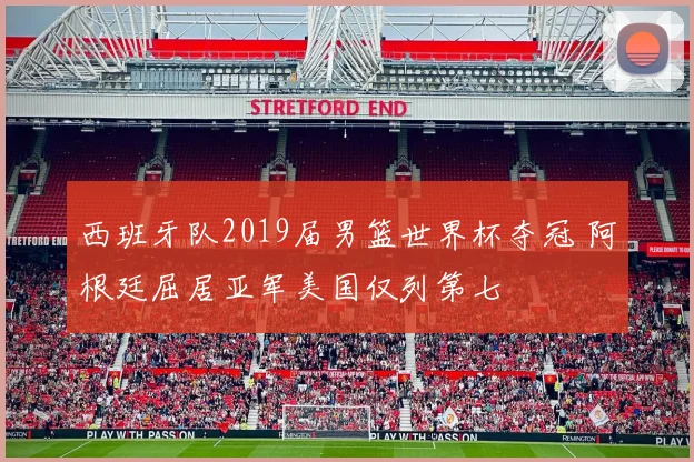 西班牙队2019届男篮世界杯夺冠 阿根廷屈居亚军美国仅列第七