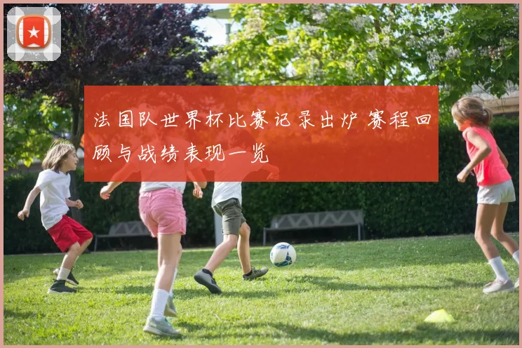 法国队世界杯比赛记录出炉 赛程回顾与战绩表现一览