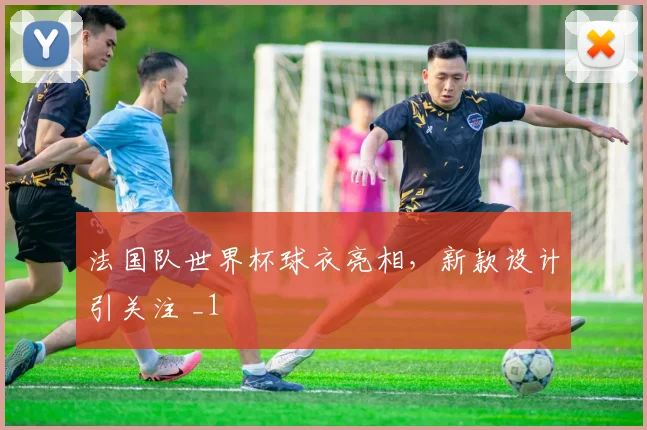 法国队世界杯球衣亮相,新款设计引关注 _1