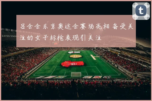 吕会会东京奥运会赛场亮相 备受关注的女子标枪表现引关注