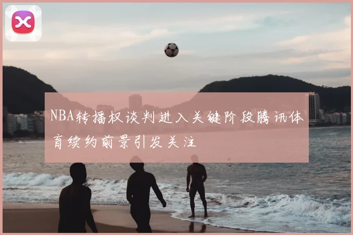 NBA转播权谈判进入关键阶段腾讯体育续约前景引发关注