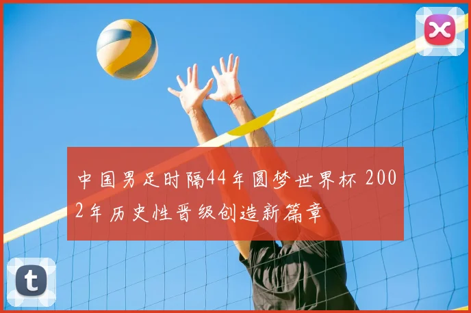 中国男足时隔44年圆梦世界杯 2002年历史性晋级创造新篇章