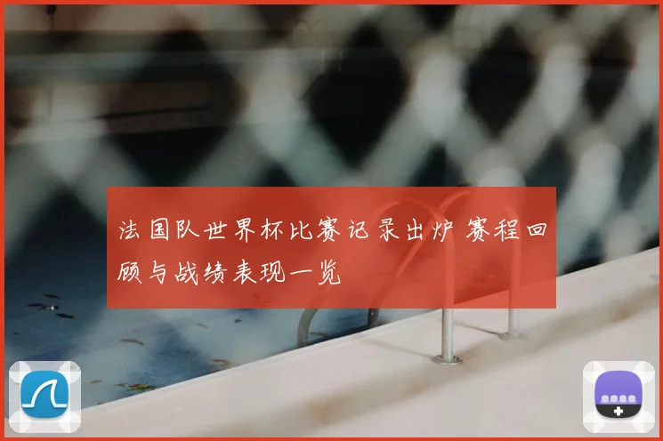 法国队世界杯比赛记录出炉 赛程回顾与战绩表现一览