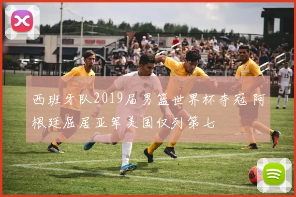 西班牙队2019届男篮世界杯夺冠 阿根廷屈居亚军美国仅列第七