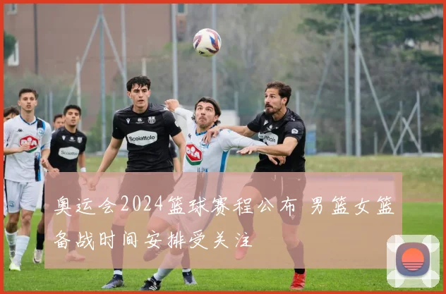 奥运会2024篮球赛程公布 男篮女篮备战时间安排受关注