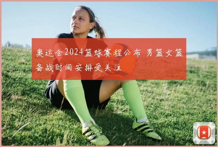奥运会2024篮球赛程公布 男篮女篮备战时间安排受关注
