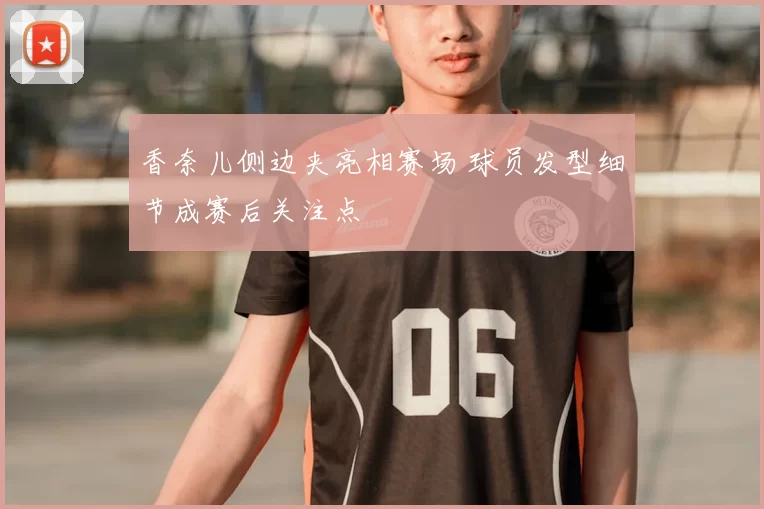 香奈儿侧边夹亮相赛场 球员发型细节成赛后关注点