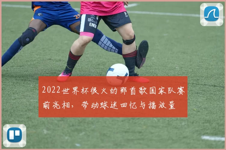2022世界杯很火的那首歌国家队赛前亮相,带动球迷回忆与播放量