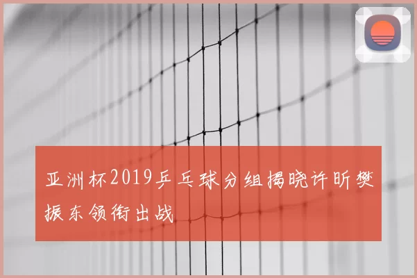亚洲杯2019乒乓球分组揭晓许昕樊振东领衔出战