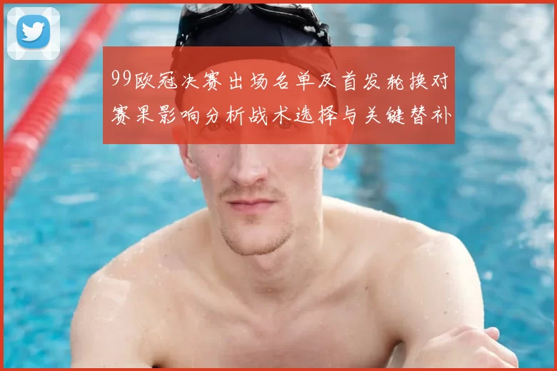 99欧冠决赛出场名单及首发轮换对赛果影响分析战术选择与关键替补时刻