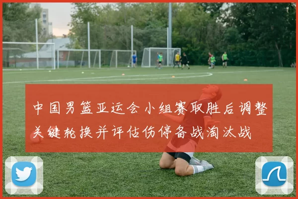 中国男篮亚运会小组赛取胜后调整关键轮换并评估伤停备战淘汰战