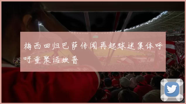 梅西回归巴萨传闻再起球迷集体呼吁重聚诺坎普