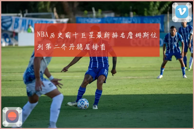 NBA历史前十巨星最新排名詹姆斯位列第二乔丹稳居榜首