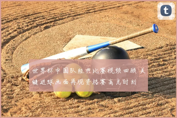 世界杯中国队经典比赛视频回顾 关键进球画面再现资格赛高光时刻