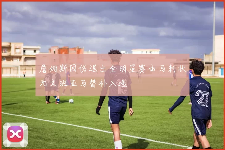 詹姆斯因伤退出全明星赛由马刺状元文班亚马替补入选