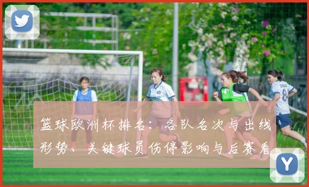 篮球欧洲杯排名：各队名次与出线形势、关键球员伤停影响与后赛看点