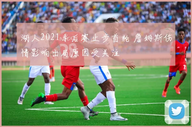 湖人2021季后赛止步首轮 詹姆斯伤情影响出局原因受关注