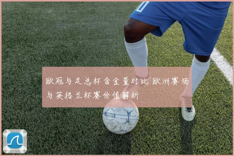 欧冠与足总杯含金量对比 欧洲赛场与英格兰杯赛价值解析