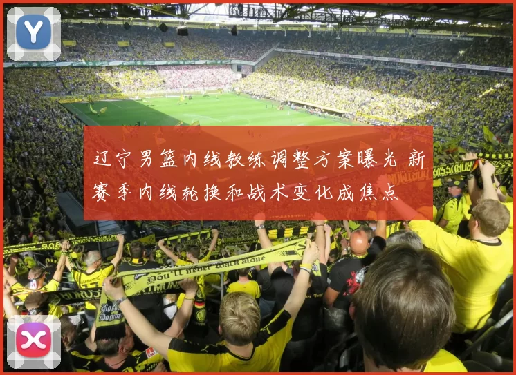 辽宁男篮内线教练调整方案曝光 新赛季内线轮换和战术变化成焦点