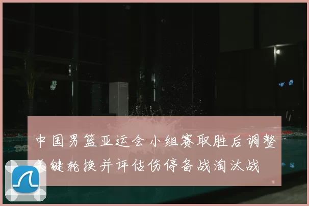 中国男篮亚运会小组赛取胜后调整关键轮换并评估伤停备战淘汰战