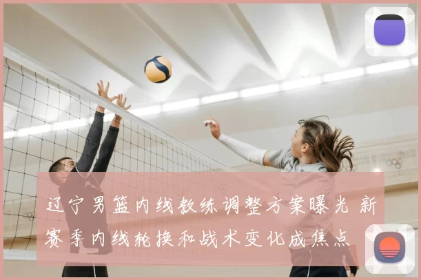 辽宁男篮内线教练调整方案曝光 新赛季内线轮换和战术变化成焦点