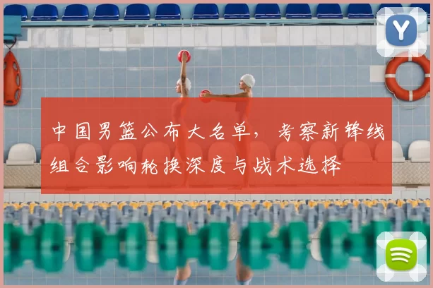 中国男篮公布大名单，考察新锋线组合影响轮换深度与战术选择