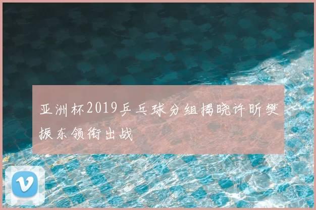 亚洲杯2019乒乓球分组揭晓许昕樊振东领衔出战