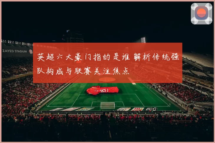 英超六大豪门指的是谁 解析传统强队构成与联赛关注焦点