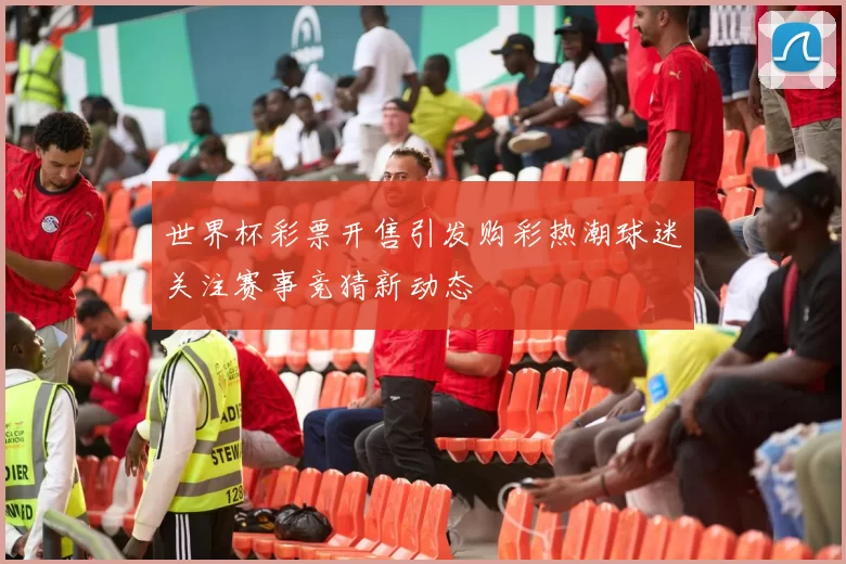 世界杯彩票开售引发购彩热潮球迷关注赛事竞猜新动态