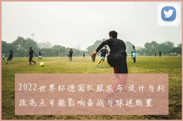 2022世界杯德国队服发布 设计与科技亮点可能影响备战与球迷购置