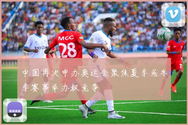 中国再次申办奥运会聚焦夏季或冬季赛事举办权竞争