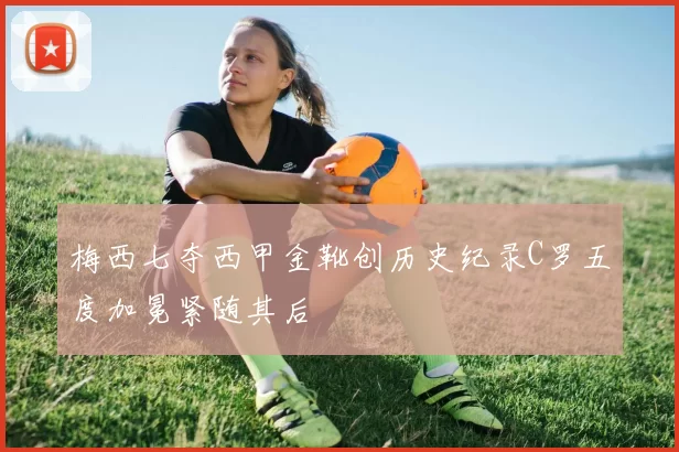 梅西七夺西甲金靴创历史纪录C罗五度加冕紧随其后