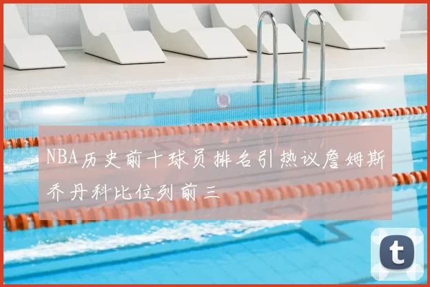 NBA历史前十球员排名引热议詹姆斯乔丹科比位列前三