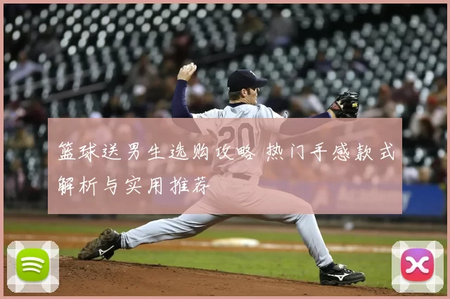 篮球送男生选购攻略 热门手感款式解析与实用推荐