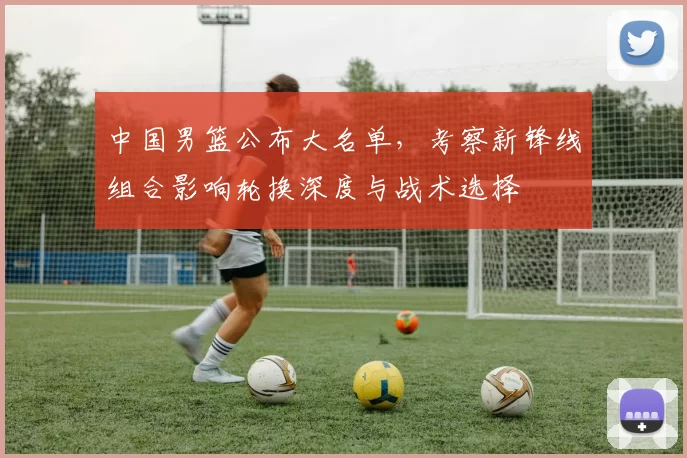 中国男篮公布大名单,考察新锋线组合影响轮换深度与战术选择