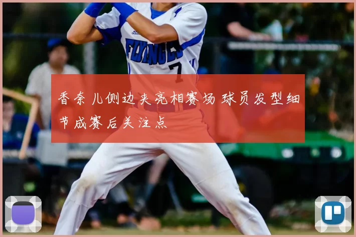 香奈儿侧边夹亮相赛场 球员发型细节成赛后关注点