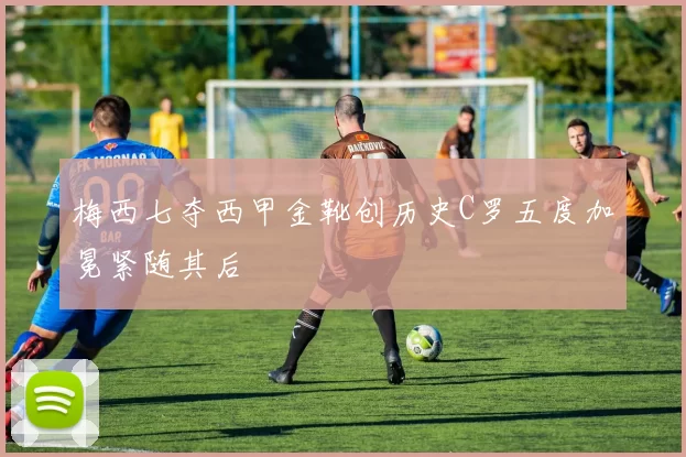 梅西七夺西甲金靴创历史C罗五度加冕紧随其后