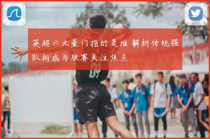 英超六大豪门指的是谁 解析传统强队构成与联赛关注焦点