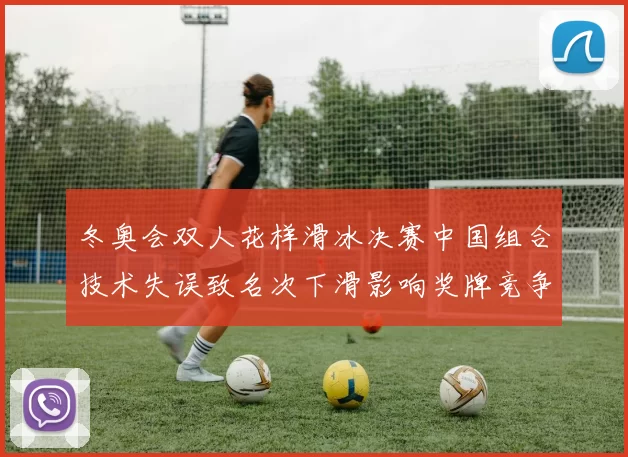 冬奥会双人花样滑冰决赛中国组合技术失误致名次下滑影响奖牌竞争