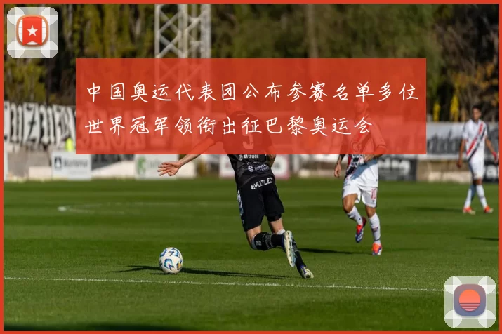 中国奥运代表团公布参赛名单多位世界冠军领衔出征巴黎奥运会