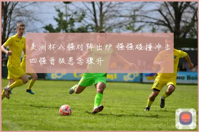 美洲杯八强对阵出炉 强强碰撞冲击四强晋级悬念骤升