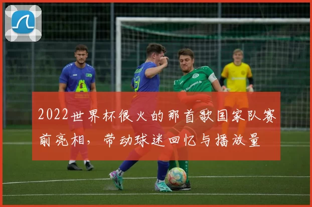 2022世界杯很火的那首歌国家队赛前亮相，带动球迷回忆与播放量