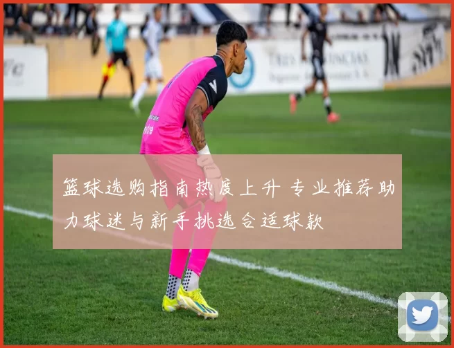 篮球选购指南热度上升 专业推荐助力球迷与新手挑选合适球款